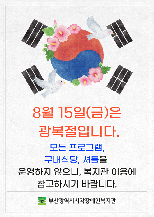 하계방학안내 : 8월 4일(월) ~ 8월 8일(금), 8월 4일(월) ~ 8월 8일(금) 동안, 복지관 셔틀버스 및 식당이 운영되지 않음을 알려드립니다. 이 기간 동안 일부 서비스 이용에 제한일 있을 수 있으니, 복지관 이용에 착오 없으시기 바랍니다. 보다 나은 운영을 위해 노력하겠습니다. 부산광역시시각장애인복지관장 김태섭.