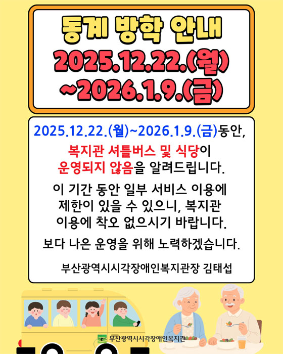 동계방학안내 2025.12.22(월)~2026.1.9(금) : 2025.12.22(월)~2026.1.9(금) 동안, 복지관 셔틀버스 및 식당이 운영되지 않음을 알려드립니다. 이 기간 동안 일부 서비스 이용에 제한이 있을 수 있으니, 복지관 이용에 착오없으시기 바랍니다. 보다 나은 운영을 위해 노력하겠습니다. 부산광역시시각장애인복지관장 김태섭