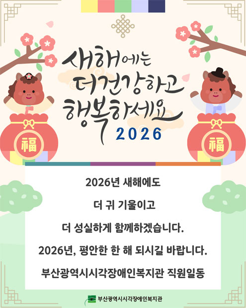새해에는 더 건강하고 행복하세요. : 2026년 새해에도 더 귀기울이고 더 성실하게 함께 하겠습니다. 2026년, 평안한 한 해가 되시길 랍랍니다. 부산광역시시각장애인복지관 직원 일동